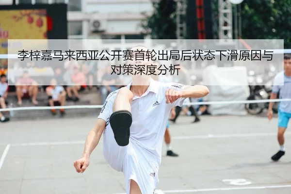 李梓嘉马来西亚公开赛首轮出局后状态下滑原因与对策深度分析