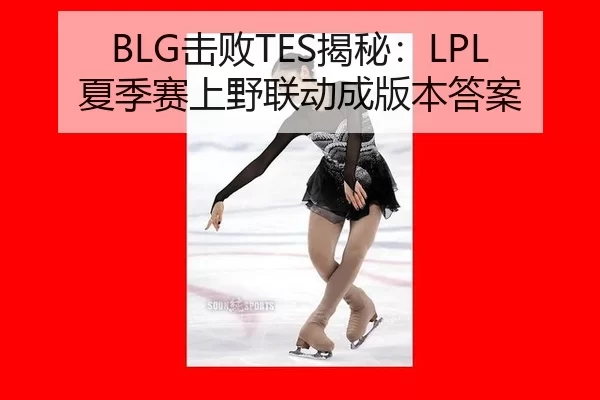 BLG击败TES揭秘：LPL夏季赛上野联动成版本答案